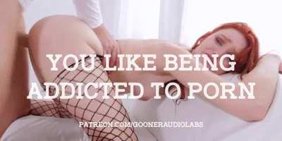 You like being addicted to Porn.