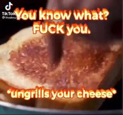 *ungrills your cheese*