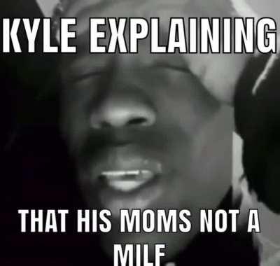 I’m sorry Kyle but your moms a milf