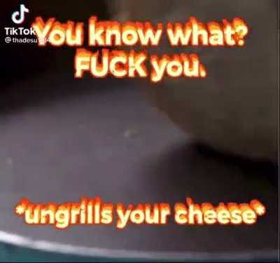 *ungrills your cheese*